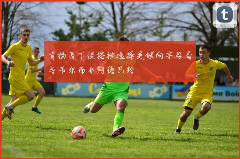 肯扬马丁谈搭档选择更倾向字母哥与韦尔而非阿德巴约
