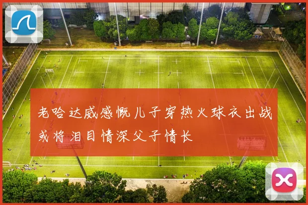 老哈达威感慨儿子穿热火球衣出战或将泪目情深父子情长