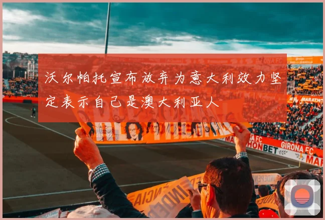 沃尔帕托宣布放弃为意大利效力坚定表示自己是澳大利亚人