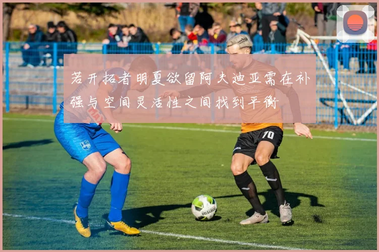 若开拓者明夏欲留阿夫迪亚需在补强与空间灵活性之间找到平衡