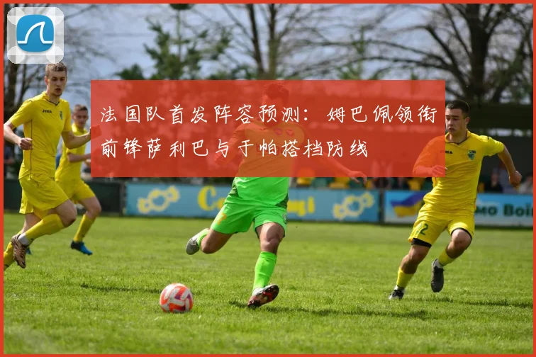 法国队首发阵容预测：姆巴佩领衔前锋萨利巴与于帕搭档防线