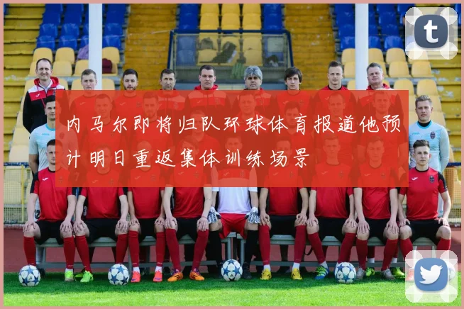 内马尔即将归队环球体育报道他预计明日重返集体训练场景