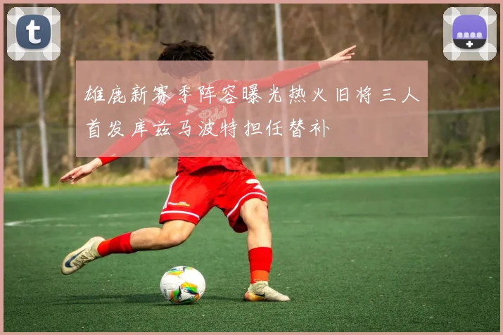 雄鹿新赛季阵容曝光热火旧将三人首发库兹马波特担任替补