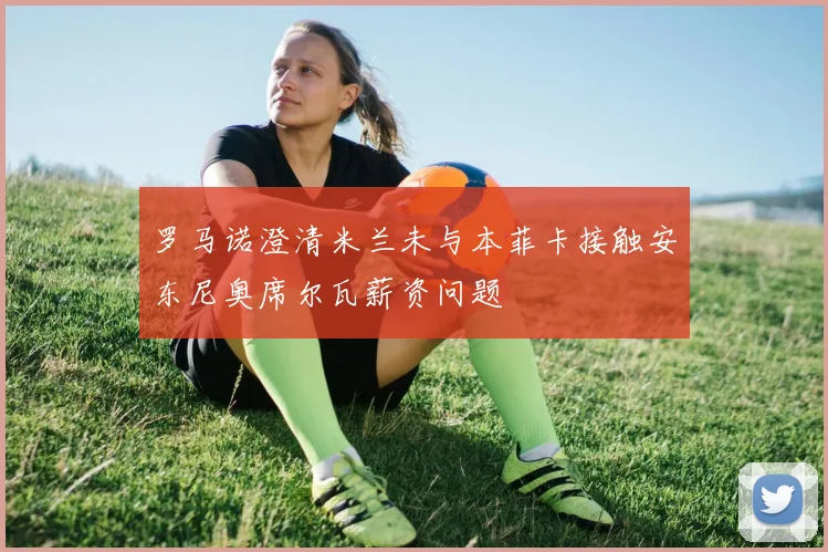罗马诺澄清米兰未与本菲卡接触安东尼奥席尔瓦薪资问题
