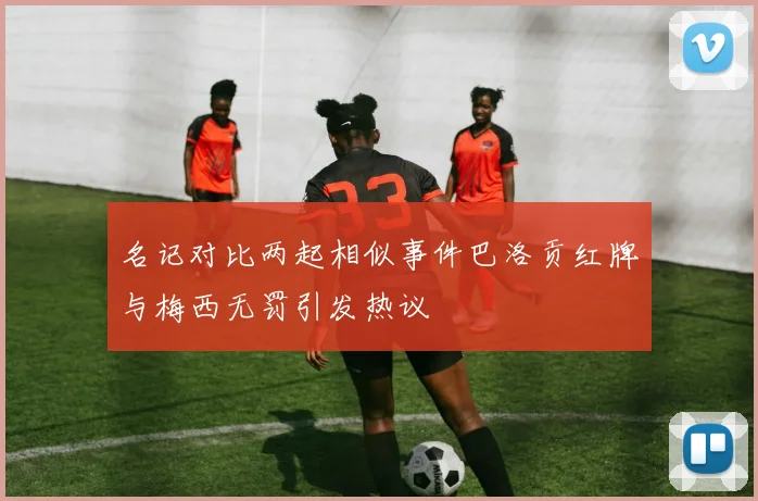 名记对比两起相似事件巴洛贡红牌与梅西无罚引发热议