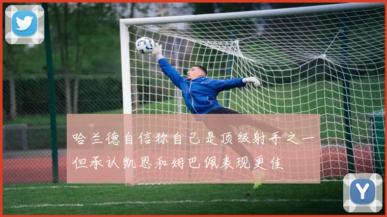 哈兰德自信称自己是顶级射手之一但承认凯恩和姆巴佩表现更佳