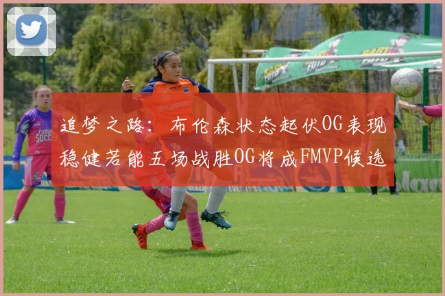 追梦之路：布伦森状态起伏OG表现稳健若能五场战胜OG将成FMVP候选