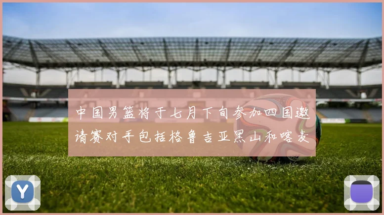 中国男篮将于七月下旬参加四国邀请赛对手包括格鲁吉亚黑山和喀麦隆