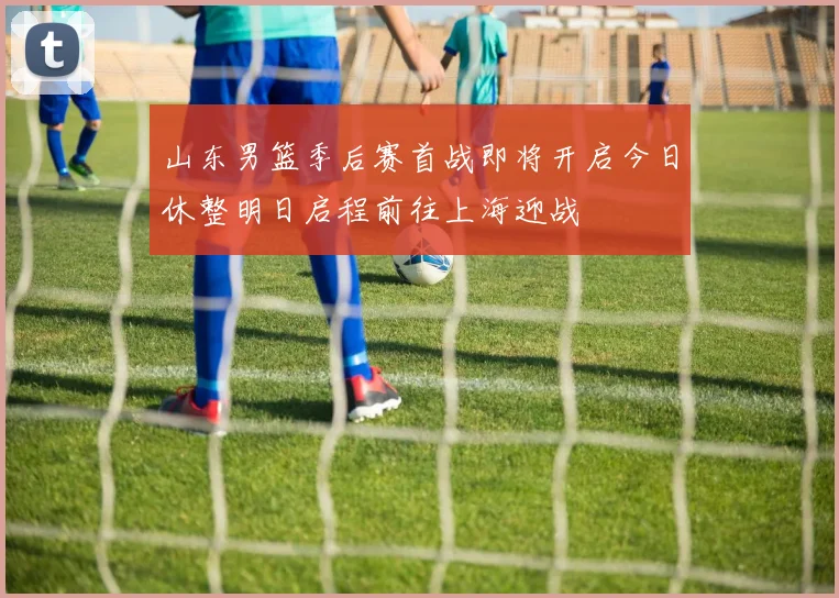 山东男篮季后赛首战即将开启今日休整明日启程前往上海迎战